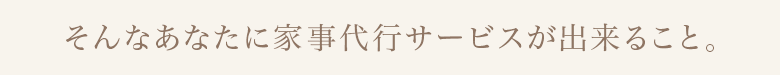 そんなあなたに家事代行サービスが出来ること。