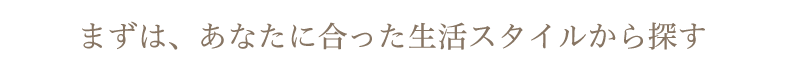 まずは、あなたに合った生活スタイルから探す